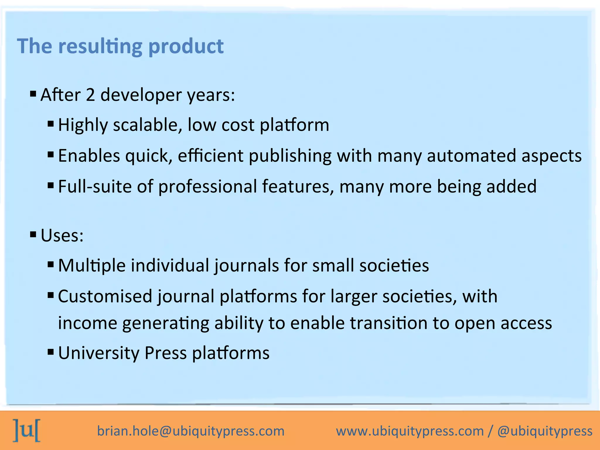 brian.hole@ubiquitypress.com	
  	
  	
  	
  	
  	
  	
  	
  	
  	
  	
  	
  	
  	
  	
  www.ubiquitypress.com	
  /	
  @ubiquitypress	
  
The	
  resul>ng	
  product	
  
 A_er	
  2	
  developer	
  years:	
  
 Highly	
  scalable,	
  low	
  cost	
  plaLorm	
  
 Enables	
  quick,	
  eﬃcient	
  publishing	
  with	
  many	
  automated	
  aspects	
  
 Full-­‐suite	
  of	
  professional	
  features,	
  many	
  more	
  being	
  added	
  
 Uses:	
  
 MulOple	
  individual	
  journals	
  for	
  small	
  socieOes	
  
 Customised	
  journal	
  plaLorms	
  for	
  larger	
  socieOes,	
  with	
  
income	
  generaOng	
  ability	
  to	
  enable	
  transiOon	
  to	
  open	
  access	
  
 University	
  Press	
  plaLorms	
  
 