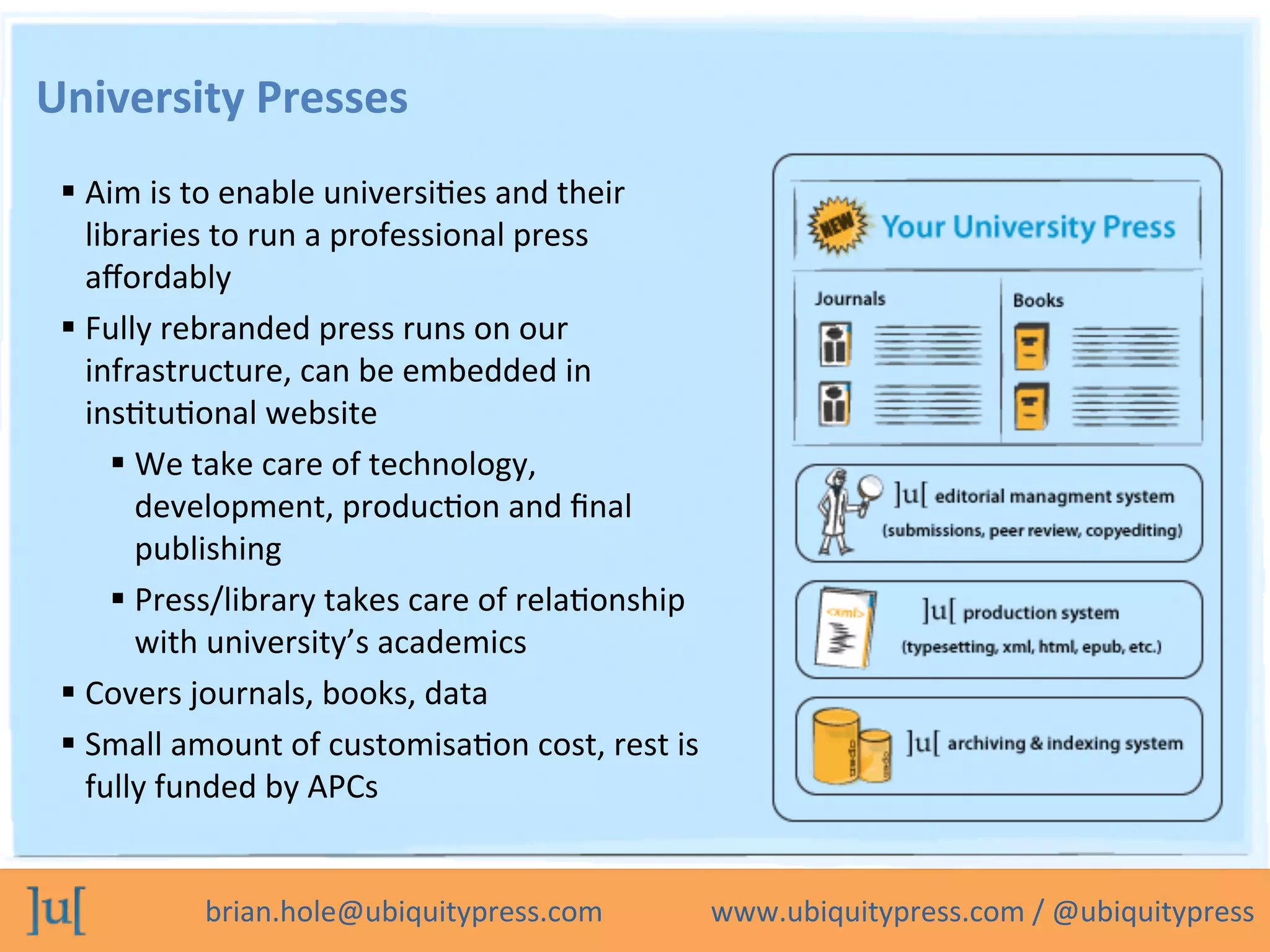 brian.hole@ubiquitypress.com	
  	
  	
  	
  	
  	
  	
  	
  	
  	
  	
  	
  	
  	
  	
  www.ubiquitypress.com	
  /	
  @ubiquitypress	
  
University	
  Presses	
  
 Aim	
  is	
  to	
  enable	
  universiOes	
  and	
  their	
  
libraries	
  to	
  run	
  a	
  professional	
  press	
  
aﬀordably	
  
 Fully	
  rebranded	
  press	
  runs	
  on	
  our	
  
infrastructure,	
  can	
  be	
  embedded	
  in	
  
insOtuOonal	
  website	
  
 We	
  take	
  care	
  of	
  technology,	
  
development,	
  producOon	
  and	
  ﬁnal	
  
publishing	
  
 Press/library	
  takes	
  care	
  of	
  relaOonship	
  
with	
  university’s	
  academics	
  
 Covers	
  journals,	
  books,	
  data	
  
 Small	
  amount	
  of	
  customisaOon	
  cost,	
  rest	
  is	
  
fully	
  funded	
  by	
  APCs	
  
 