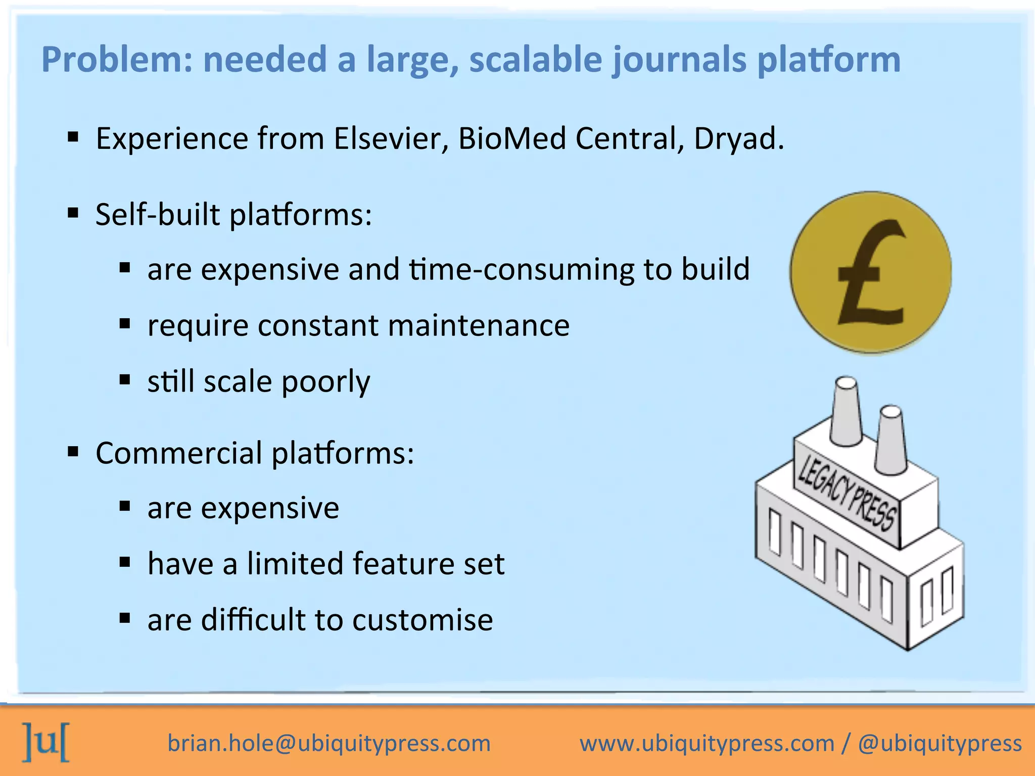 brian.hole@ubiquitypress.com	
  	
  	
  	
  	
  	
  	
  	
  	
  	
  	
  	
  	
  	
  	
  www.ubiquitypress.com	
  /	
  @ubiquitypress	
  
Problem:	
  needed	
  a	
  large,	
  scalable	
  journals	
  pla=orm	
  
  Experience	
  from	
  Elsevier,	
  BioMed	
  Central,	
  Dryad.	
  
  Commercial	
  plaLorms:	
  
  are	
  expensive	
  
  have	
  a	
  limited	
  feature	
  set	
  
  are	
  diﬃcult	
  to	
  customise	
  
  Self-­‐built	
  plaLorms:	
  
  are	
  expensive	
  and	
  Ome-­‐consuming	
  to	
  build	
  
  require	
  constant	
  maintenance	
  
  sOll	
  scale	
  poorly	
  
 