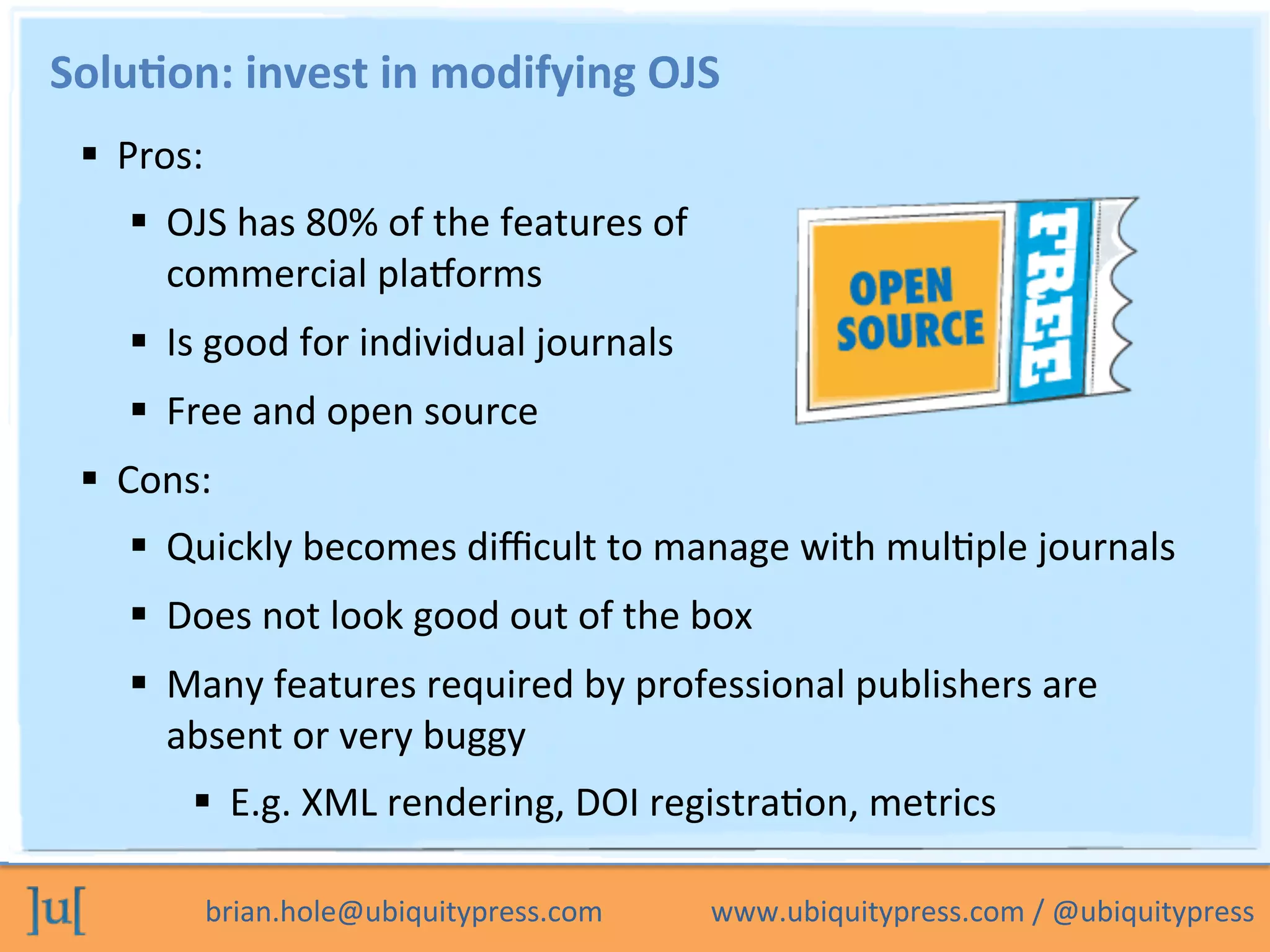 brian.hole@ubiquitypress.com	
  	
  	
  	
  	
  	
  	
  	
  	
  	
  	
  	
  	
  	
  	
  www.ubiquitypress.com	
  /	
  @ubiquitypress	
  
Solu>on:	
  invest	
  in	
  modifying	
  OJS	
  
  Pros:	
  
  OJS	
  has	
  80%	
  of	
  the	
  features	
  of	
  
commercial	
  plaLorms	
  
  Is	
  good	
  for	
  individual	
  journals	
  
  Free	
  and	
  open	
  source	
  
  Cons:	
  
  Quickly	
  becomes	
  diﬃcult	
  to	
  manage	
  with	
  mulOple	
  journals	
  
  Does	
  not	
  look	
  good	
  out	
  of	
  the	
  box	
  
  Many	
  features	
  required	
  by	
  professional	
  publishers	
  are	
  
absent	
  or	
  very	
  buggy	
  
  E.g.	
  XML	
  rendering,	
  DOI	
  registraOon,	
  metrics	
  
 