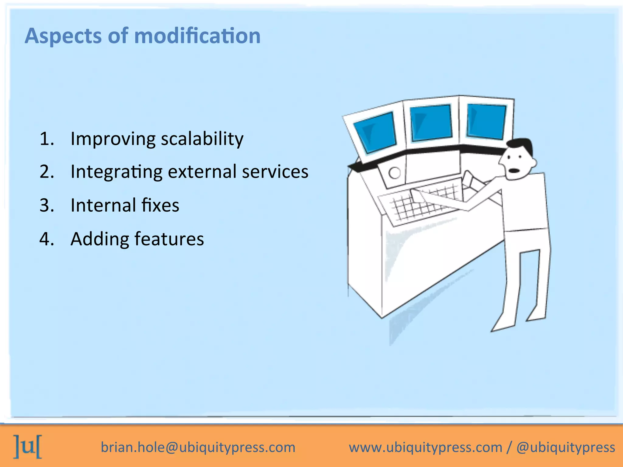 brian.hole@ubiquitypress.com	
  	
  	
  	
  	
  	
  	
  	
  	
  	
  	
  	
  	
  	
  	
  www.ubiquitypress.com	
  /	
  @ubiquitypress	
  
Aspects	
  of	
  modiﬁca>on	
  
1.  Improving	
  scalability	
  
2.  IntegraOng	
  external	
  services	
  
3.  Internal	
  ﬁxes	
  
4.  Adding	
  features	
  
 