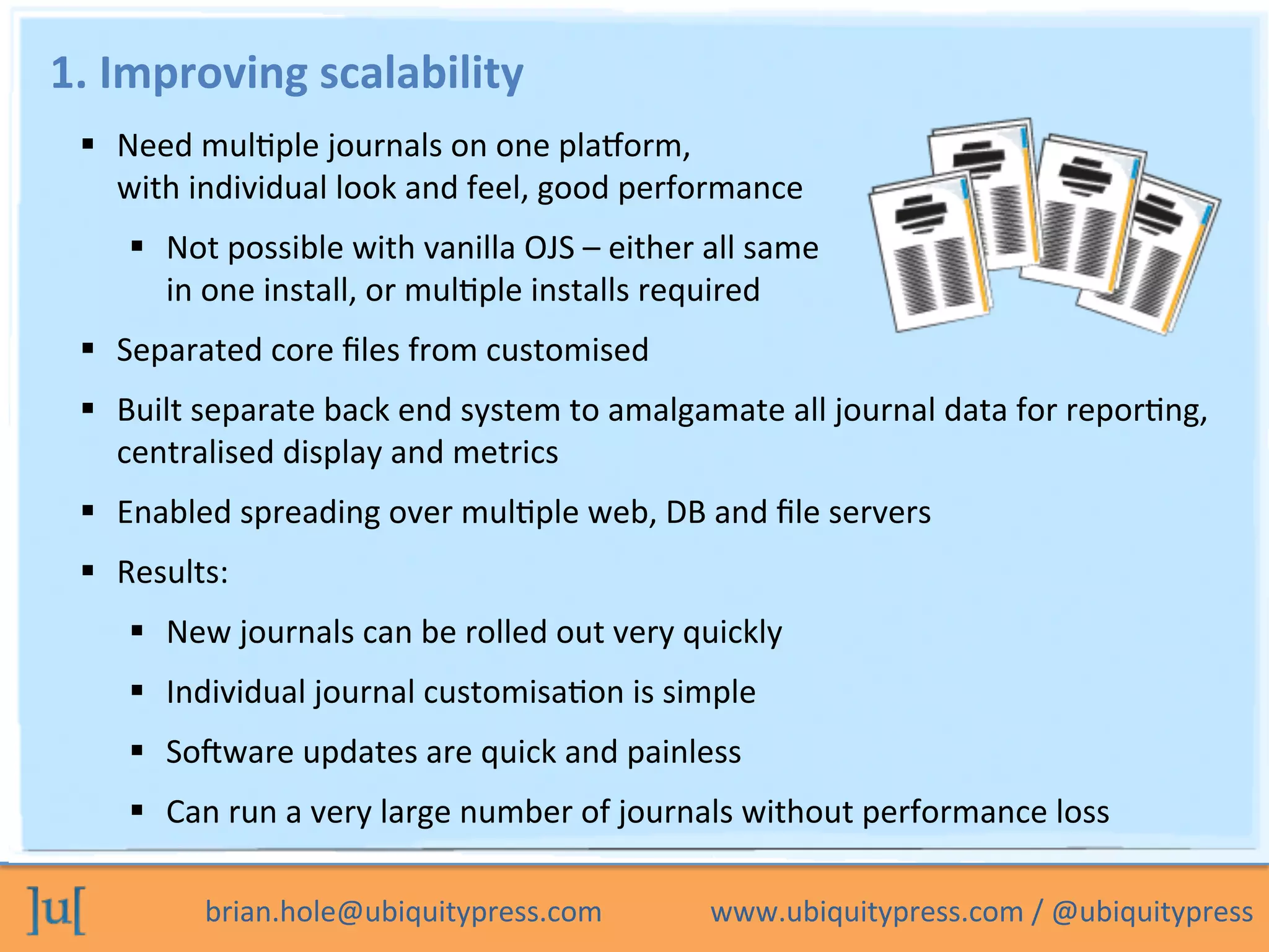 brian.hole@ubiquitypress.com	
  	
  	
  	
  	
  	
  	
  	
  	
  	
  	
  	
  	
  	
  	
  www.ubiquitypress.com	
  /	
  @ubiquitypress	
  
1.	
  Improving	
  scalability	
  
  Need	
  mulOple	
  journals	
  on	
  one	
  plaLorm,	
  	
  
with	
  individual	
  look	
  and	
  feel,	
  good	
  performance	
  
  Not	
  possible	
  with	
  vanilla	
  OJS	
  –	
  either	
  all	
  same	
  	
  
in	
  one	
  install,	
  or	
  mulOple	
  installs	
  required	
  
  Separated	
  core	
  ﬁles	
  from	
  customised	
  
  Built	
  separate	
  back	
  end	
  system	
  to	
  amalgamate	
  all	
  journal	
  data	
  for	
  reporOng,	
  
centralised	
  display	
  and	
  metrics	
  
  Enabled	
  spreading	
  over	
  mulOple	
  web,	
  DB	
  and	
  ﬁle	
  servers	
  
  Results:	
  
  New	
  journals	
  can	
  be	
  rolled	
  out	
  very	
  quickly	
  
  Individual	
  journal	
  customisaOon	
  is	
  simple	
  
  So_ware	
  updates	
  are	
  quick	
  and	
  painless	
  
  Can	
  run	
  a	
  very	
  large	
  number	
  of	
  journals	
  without	
  performance	
  loss	
  
	
  
 