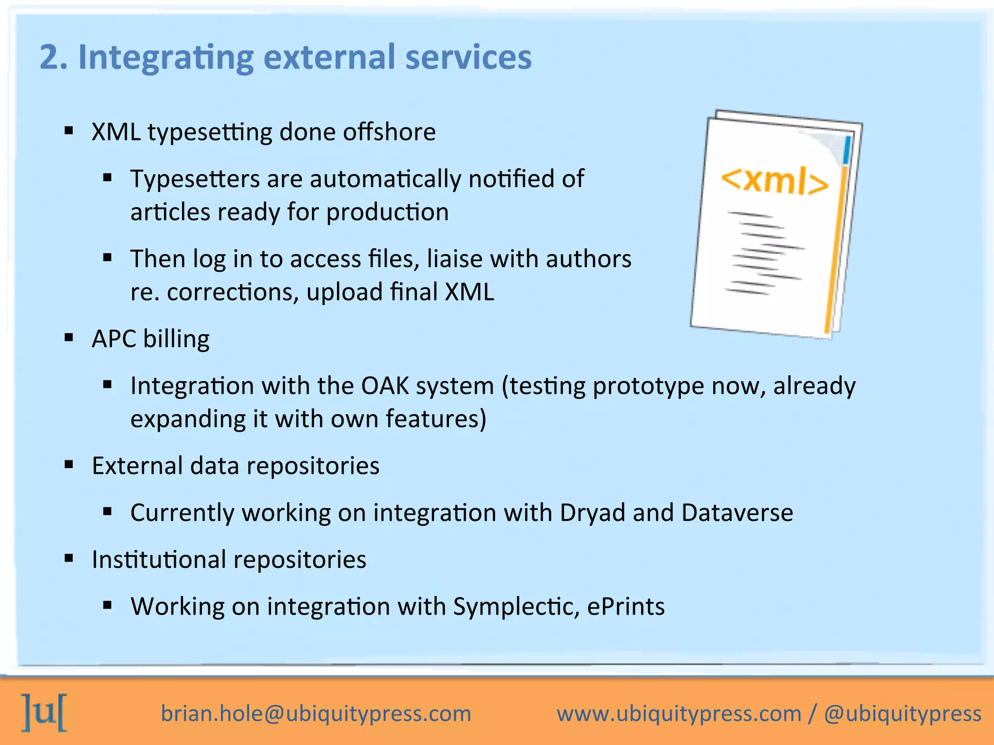 brian.hole@ubiquitypress.com	
  	
  	
  	
  	
  	
  	
  	
  	
  	
  	
  	
  	
  	
  	
  www.ubiquitypress.com	
  /	
  @ubiquitypress	
  
2.	
  Integra>ng	
  external	
  services	
  
  XML	
  typese`ng	
  done	
  oﬀshore	
  
  Typesecers	
  are	
  automaOcally	
  noOﬁed	
  of	
  	
  
arOcles	
  ready	
  for	
  producOon	
  
  Then	
  log	
  in	
  to	
  access	
  ﬁles,	
  liaise	
  with	
  authors	
  	
  
re.	
  correcOons,	
  upload	
  ﬁnal	
  XML	
  
  APC	
  billing	
  
  IntegraOon	
  with	
  the	
  OAK	
  system	
  (tesOng	
  prototype	
  now,	
  already	
  
expanding	
  it	
  with	
  own	
  features)	
  
  External	
  data	
  repositories	
  
  Currently	
  working	
  on	
  integraOon	
  with	
  Dryad	
  and	
  Dataverse	
  
  InsOtuOonal	
  repositories	
  
  Working	
  on	
  integraOon	
  with	
  SymplecOc,	
  ePrints	
  
	
  
 