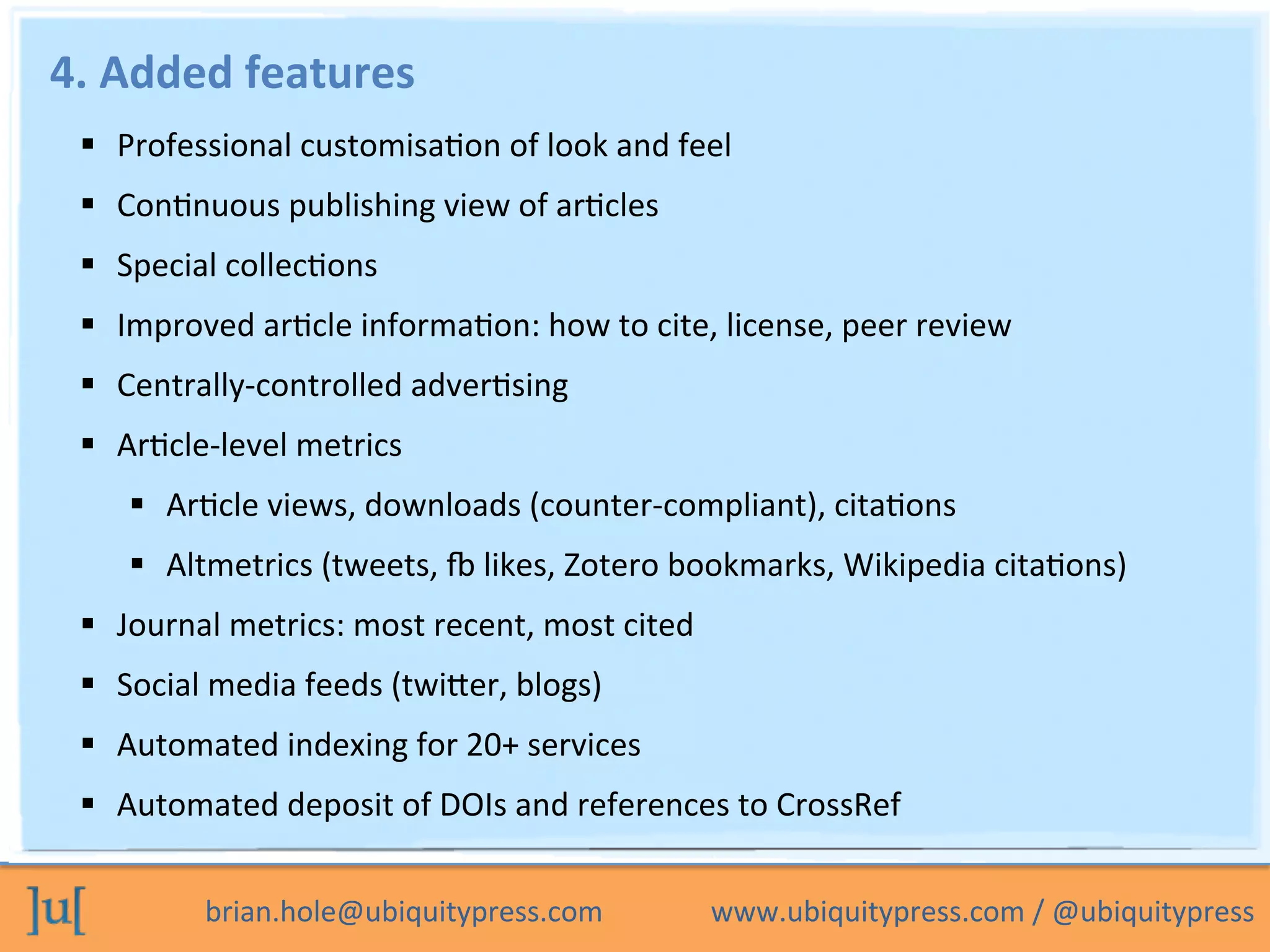 brian.hole@ubiquitypress.com	
  	
  	
  	
  	
  	
  	
  	
  	
  	
  	
  	
  	
  	
  	
  www.ubiquitypress.com	
  /	
  @ubiquitypress	
  
4.	
  Added	
  features	
  
  Professional	
  customisaOon	
  of	
  look	
  and	
  feel	
  
  ConOnuous	
  publishing	
  view	
  of	
  arOcles	
  	
  
  Special	
  collecOons	
  
  Improved	
  arOcle	
  informaOon:	
  how	
  to	
  cite,	
  license,	
  peer	
  review	
  
  Centrally-­‐controlled	
  adverOsing	
  
  ArOcle-­‐level	
  metrics	
  
  ArOcle	
  views,	
  downloads	
  (counter-­‐compliant),	
  citaOons	
  
  Altmetrics	
  (tweets,	
  h	
  likes,	
  Zotero	
  bookmarks,	
  Wikipedia	
  citaOons)	
  
  Journal	
  metrics:	
  most	
  recent,	
  most	
  cited	
  
  Social	
  media	
  feeds	
  (twicer,	
  blogs)	
  
  Automated	
  indexing	
  for	
  20+	
  services	
  
  Automated	
  deposit	
  of	
  DOIs	
  and	
  references	
  to	
  CrossRef	
  	
  
 