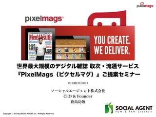 Copyright ⓒ 2013 by SOCIAL AGENT, Inc. All Rights Reserved.
世界最大規模のデジタル雑誌 取次・流通サービス
『PixelMags（ピクセルマグ）』ご提案セミナー
2013年7月30日
ソーシャルエージェント株式会社
CEO & Founder
鹿島功敬
 