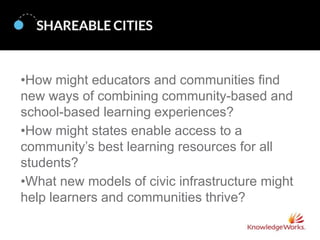 •How might educators and communities find
new ways of combining community-based and
school-based learning experiences?
•How might states enable access to a
community’s best learning resources for all
students?
•What new models of civic infrastructure might
help learners and communities thrive?

 