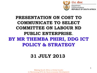 Making South Africa a Global Leader
in Harnessing ICTs for Socio-economic Development
PRESENTATION ON COST TO
COMMUNICATE TO SELECT
COMMITTEE ON LABOUR ND
PUBLIC ENTERPRISE.
BY MR THEMBA PHIRI, DDG ICT
POLICY & STRATEGY
31 JULY 2013
1
 
