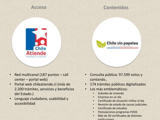 • Consulta pública: 97.599 votos y
contando..
• 174 trámites públicos digitalizados
• Los más emblemáticos:
• Subsidio de vivienda
• Empresa en un día
• Certificado de situación militar al día
• Revisión de estado de causas judiciales
• Certificado de estudios
• Postulaciones programas FOSIS
• Más de 30 certificados de distintas
• Red multicanal (187 puntos – call
center – portal web)
• Portal web chileatiende.cl (más de
2.200 trámites, servicios y beneficios
del Estado.)
• Lenguaje ciudadano, usabilidad y
accesibilidad
Acceso Contenidos
 