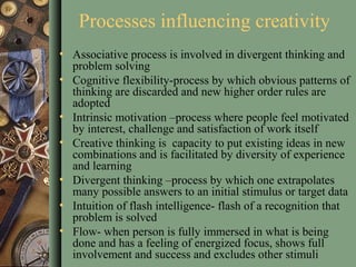Processes influencing creativity
• Associative process is involved in divergent thinking and
problem solving
• Cognitive flexibility-process by which obvious patterns of
thinking are discarded and new higher order rules are
adopted
• Intrinsic motivation –process where people feel motivated
by interest, challenge and satisfaction of work itself
• Creative thinking is capacity to put existing ideas in new
combinations and is facilitated by diversity of experience
and learning
• Divergent thinking –process by which one extrapolates
many possible answers to an initial stimulus or target data
• Intuition of flash intelligence- flash of a recognition that
problem is solved
• Flow- when person is fully immersed in what is being
done and has a feeling of energized focus, shows full
involvement and success and excludes other stimuli
 