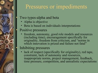 Pressures or impediments
• Two types-alpha and beta
• Alpha is objective
• Beta is based on individuals interpretations
• Positive pressures
• freedom, autonomy, good role models and resources
(including time), encouragement specifically for
originality, freedom from criticism, and “norms in
which innovation is prized and failure not fatal”
• Inhibiting pressures
• lack of respect (specifically for originality), red tape,
constraint, lack of autonomy and resources,
inappropriate norms, project management, feedback,
time pressure, competition, and unrealistic expectations
 