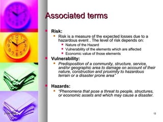 Associated terms
                Risk:
                    Risk is a measure of the expected losses due to a
                     hazardous event . The level of risk depends on:
                         Nature of the Hazard
                         Vulnerability of the elements which are affected
                         Economic value of those elements
                Vulnerability:
                    Predisposition of a community, structure, service,
                     and/or geographic area to damage on account of their
                     nature, construction and proximity to hazardous
                     terrain or a disaster prone area”

                Hazards:
                    “Phenomena that pose a threat to people, structures,
                     or economic assets and which may cause a disaster.



21-04-2009                                                                   12
 