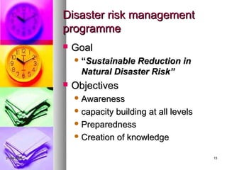 Disaster risk management
             programme
                Goal
                  “Sustainable Reduction in
                   Natural Disaster Risk”
                Objectives
                  Awareness

                  capacity building at all levels
                  Preparedness

                  Creation of knowledge


21-04-2009                                           13
 