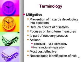 Terminology
                Mitigation
                  Prevention   of hazards developing
                   into disasters
                  Reduce effects of disasters
                  Focuses on long term measures
                  Is part of recovery process
                  Actions
                     structural – use technology
                     Non structural –legislation

                  Mostcost effective
                  Necessitates identification of risk
21-04-2009                                               15
 