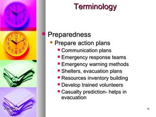 Terminology


                Preparedness
                  Prepare   action plans
                    Communication plans
                    Emergency response teams
                    Emergency warning methods
                    Shelters, evacuation plans
                    Resources inventory building
                    Develop trained volunteers
                    Casualty prediction- helps in
                     evacuation

21-04-2009                                           16
 
