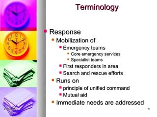 Terminology

                Response
                  Mobilization   of
                      Emergency teams
                         Core emergency services
                         Specialist teams

                    First responders in area
                    Search and rescue efforts

                  Runs   on
                    principle of unified command
                    Mutual aid

                  Immediate     needs are addressed
21-04-2009                                             17
 