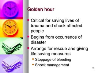Golden hour

                Critical for saving lives of
                 trauma and shock affected
                 people
                Begins from occurrence of
                 disaster
                Arrange for rescue and giving
                 life saving measures
                  Stoppageof bleeding
                  Shock management
21-04-2009                                       19
 
