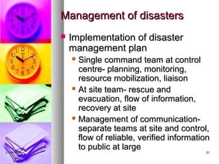 Management of disasters
                Implementation of disaster
                 management plan
                  Single  command team at control
                   centre- planning, monitoring,
                   resource mobilization, liaison
                  At site team- rescue and
                   evacuation, flow of information,
                   recovery at site
                  Management of communication-
                   separate teams at site and control,
                   flow of reliable, verified information
21-04-2009
                   to public at large                  21
 