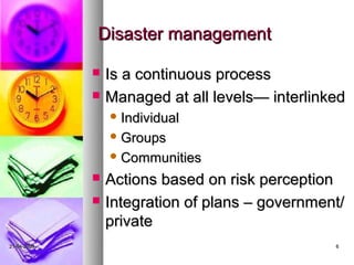 Disaster management

                Is a continuous process
                Managed at all levels— interlinked
                  Individual

                  Groups

                  Communities

                Actions based on risk perception
                Integration of plans – government/
                 private
21-04-2009                                       6
 