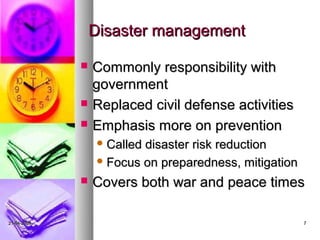 Disaster management

                Commonly responsibility with
                 government
                Replaced civil defense activities
                Emphasis more on prevention
                  Calleddisaster risk reduction
                  Focus on preparedness, mitigation

                Covers both war and peace times

21-04-2009                                             7
 