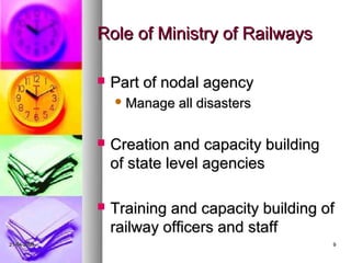 Role of Ministry of Railways

                Part of nodal agency
                  Manage   all disasters

                Creation and capacity building
                 of state level agencies

                Training and capacity building of
                 railway officers and staff
21-04-2009                                        9
 