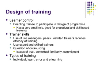 Design of training
 Learner control
 Enabling trainee to participate in design of programme
 Has a very small role, good for procedural and skill based
learning
 Trainer skills
 Use of line managers, peers unskilled trainers reduces
efficacy of training
 Use expert and skilled trainers
 Question of outsourcing
 Issues of trust, contextual familiarity, commitment
 Types of training
 Individual, team, error and e-learning
 
