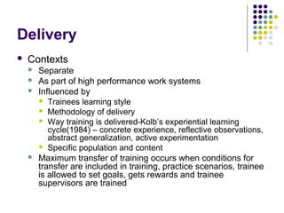 Delivery
 Contexts
 Separate
 As part of high performance work systems
 Influenced by
 Trainees learning style
 Methodology of delivery
 Way training is delivered-Kolb’s experiential learning
cycle(1984) – concrete experience, reflective observations,
abstract generalization, active experimentation
 Specific population and content
 Maximum transfer of training occurs when conditions for
transfer are included in training, practice scenarios, trainee
is allowed to set goals, gets rewards and trainee
supervisors are trained
 