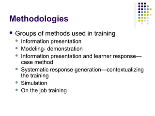 Methodologies
 Groups of methods used in training
 Information presentation
 Modeling- demonstration
 Information presentation and learner response—
case method
 Systematic response generation—contextualizing
the training
 Simulation
 On the job training
 