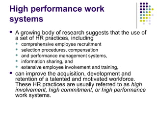 High performance work
systems
 A growing body of research suggests that the use of
a set of HR practices, including
 comprehensive employee recruitment
 selection procedures, compensation
 and performance management systems,
 information sharing, and
 extensive employee involvement and training,
 can improve the acquisition, development and
retention of a talented and motivated workforce.
These HR practices are usually referred to as high
involvement, high commitment, or high performance
work systems.
 