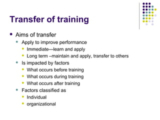 Transfer of training
 Aims of transfer
 Apply to improve performance
 Immediate—learn and apply
 Long term –maintain and apply, transfer to others
 Is impacted by factors
 What occurs before training
 What occurs during training
 What occurs after training
 Factors classified as
 Individual
 organizational
 