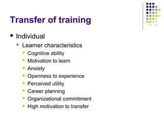 Transfer of training
 Individual
 Learner characteristics
 Cognitive ability
 Motivation to learn
 Anxiety
 Openness to experience
 Perceived utility
 Career planning
 Organizational commitment
 High motivation to transfer
 
