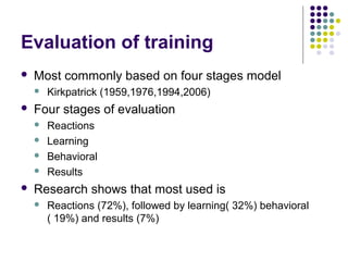 Evaluation of training
 Most commonly based on four stages model
 Kirkpatrick (1959,1976,1994,2006)
 Four stages of evaluation
 Reactions
 Learning
 Behavioral
 Results
 Research shows that most used is
 Reactions (72%), followed by learning( 32%) behavioral
( 19%) and results (7%)
 