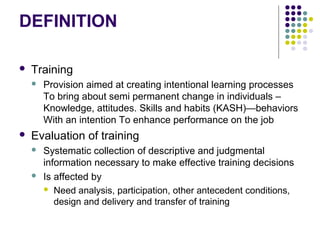 DEFINITION
 Training
 Provision aimed at creating intentional learning processes
To bring about semi permanent change in individuals –
Knowledge, attitudes. Skills and habits (KASH)—behaviors
With an intention To enhance performance on the job
 Evaluation of training
 Systematic collection of descriptive and judgmental
information necessary to make effective training decisions
 Is affected by
 Need analysis, participation, other antecedent conditions,
design and delivery and transfer of training
 