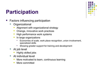 Participation
 Factors influencing participation
 Organizational
 Alignment with organizational strategy
 Change, innovative work practices
 High performance work systems
 In large organizations
 Economies of scale, work place recognition, union involvement,
specialized skills
 Showing greater support for training and development
 At job level
 Highly skilled jobs
 At individual level
 More motivated to learn, continuous learning
 More committed
 