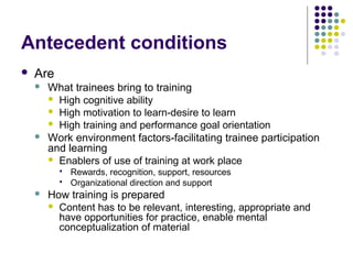 Antecedent conditions
 Are
 What trainees bring to training
 High cognitive ability
 High motivation to learn-desire to learn
 High training and performance goal orientation
 Work environment factors-facilitating trainee participation
and learning
 Enablers of use of training at work place
 Rewards, recognition, support, resources
 Organizational direction and support
 How training is prepared
 Content has to be relevant, interesting, appropriate and
have opportunities for practice, enable mental
conceptualization of material
 