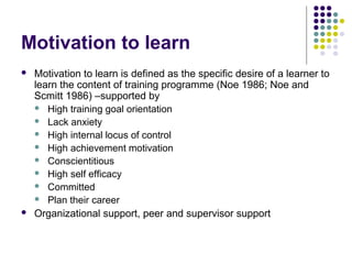 Motivation to learn
 Motivation to learn is defined as the specific desire of a learner to
learn the content of training programme (Noe 1986; Noe and
Scmitt 1986) –supported by
 High training goal orientation
 Lack anxiety
 High internal locus of control
 High achievement motivation
 Conscientitious
 High self efficacy
 Committed
 Plan their career
 Organizational support, peer and supervisor support
 
