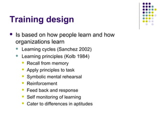 Training design
 Is based on how people learn and how
organizations learn
 Learning cycles (Sanchez 2002)
 Learning principles (Kolb 1984)
 Recall from memory
 Apply principles to task
 Symbolic mental rehearsal
 Reinforcement
 Feed back and response
 Self monitoring of learning
 Cater to differences in aptitudes
 