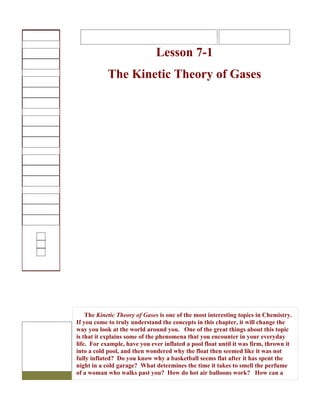 Lesson 7-1
            The Kinetic Theory of Gases




    The Kinetic Theory of Gases is one of the most interesting topics in Chemistry.
If you come to truly understand the concepts in this chapter, it will change the
way you look at the world around you. One of the great things about this topic
is that it explains some of the phenomena that you encounter in your everyday
life. For example, have you ever inflated a pool float until it was firm, thrown it
into a cold pool, and then wondered why the float then seemed like it was not
fully inflated? Do you know why a basketball seems flat after it has spent the
night in a cold garage? What determines the time it takes to smell the perfume
of a woman who walks past you? How do hot air balloons work? How can a
 