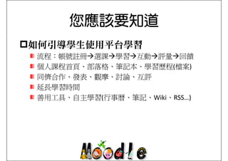 您應該要知道
如何引導學生使用平台學習
流程：帳號註冊
流程 帳號註冊 選課 學習 互動 評量 回饋
個人課程首頁、部落格、筆記本、學習歷程(檔案)
同儕合作、發表、觀摩、討論、互評
延長學習時間
善用工具、自主學習(行事曆、筆記、Wiki、RSS…)
 