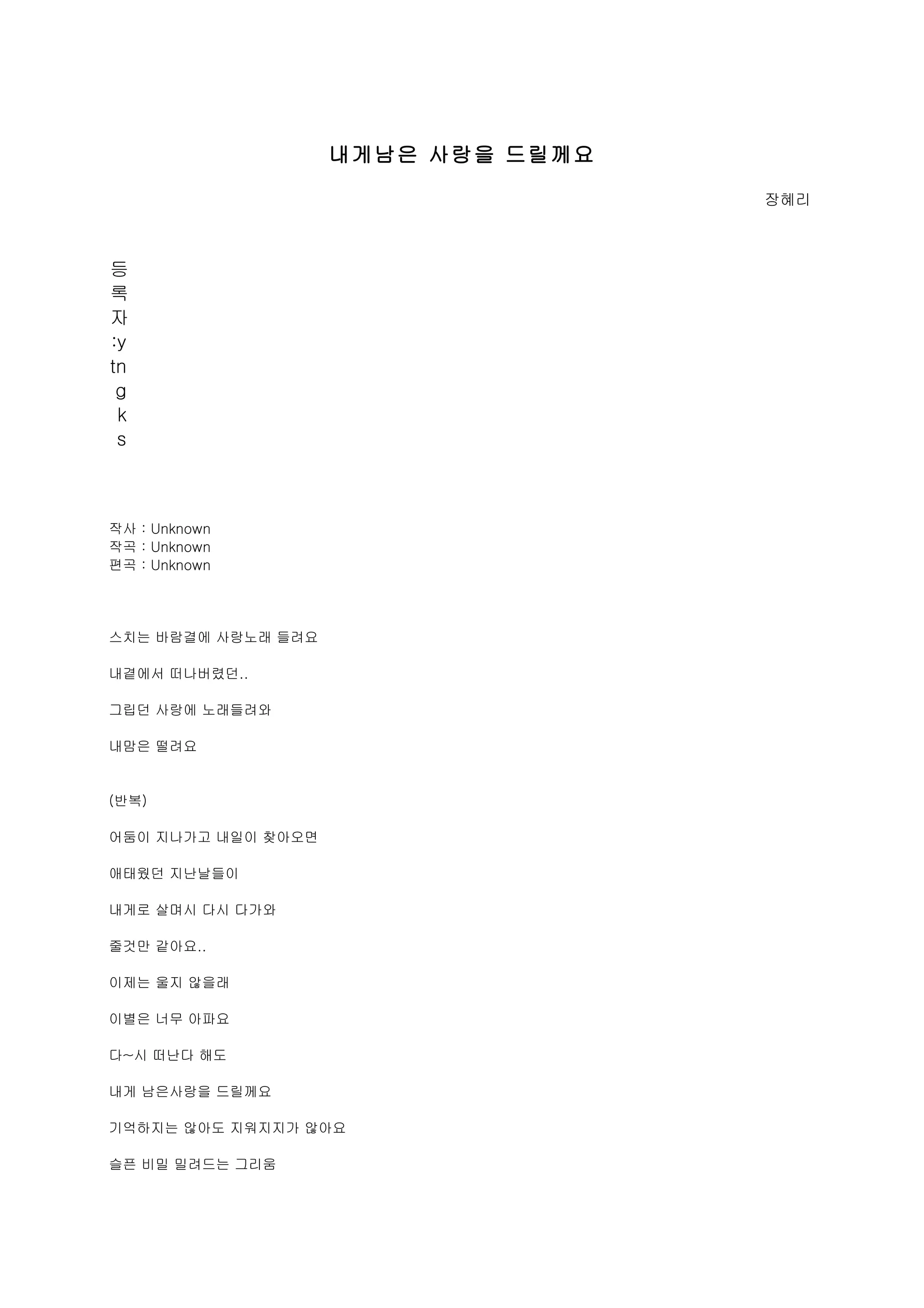 내게남은 사랑을 드릴께요

                                    장혜리



등
록
자
:y
tn
 g
 k
 s



작사 : Unknown
작곡 : Unknown
편곡 : Unknown




스치는 바람결에 사랑노래 들려요

내곁에서 떠나버렸던..

그립던 사랑에 노래들려와

내맘은 떨려요


(반복)

어둠이 지나가고 내일이 찾아오면

애태웠던 지난날들이

내게로 살며시 다시 다가와

줄것만 같아요..

이제는 울지 않을래

이별은 너무 아파요

다~시 떠난다 해도

내게 남은사랑을 드릴께요

기억하지는 않아도 지워지지가 않아요

슬픈 비밀 밀려드는 그리움
 