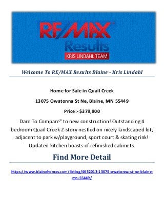 Welcome To RE/MAX Results Blaine - Kris Lindahl
Home for Sale in Quail Creek
13075 Owatonna St Ne, Blaine, MN 55449
Price:- $379,900
Dare To Compare" to new construction! Outstanding 4
bedroom Quail Creek 2-story nestled on nicely landscaped lot,
adjacent to park w/playground, sport court & skating rink!
Updated kitchen boasts of refinished cabinets.
Find More Detail
https://www.blainehomes.com/listing/4652013-13075-owatonna-st-ne-blaine-
mn-55449/
 