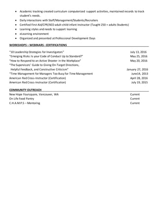  Academic tracking created curriculum computerized support activities, maintained records to track
student’s needs.
 Daily interactions with Staff/Management/Students/Recruiters
 Certified First Aid/CPR/AED adult-child-infant Instructor (Taught 250 + adults Students)
 Learning styles and needs to support learning
 eLearning environment
 Organized and presented at Professional Development Days
WORKSHOPS – WEBINARS - CERTIFICATIONS
“10 Leadership Strategies for Investigators” July 13, 2016
“Emerging Risks: Is your Code of Conduct Up to Standard?” May 25, 2016
“How to Respond to an Active Shooter in the Workplace” May 20, 2016
“The Supervisors’ Guide to Giving On-Target Directions,
Helpful Feedback, and Constructive Criticism” January 27, 2016
“Time Management for Managers Too Busy for Time Management June14, 2013
American Red Cross-Instructor (Certification) April 28, 2016
American Red Cross-Instructor (Certification) July 19, 2015
COMMUNITY OUTREACH
New Hope Foursquare, Vancouver, WA Current
On Life Food Pantry Current
C.H.A.M.P.S – Mentoring Current
 