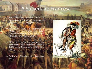 A Sociedade Francesa
• No fim do século XVIII a
  Sociedade Francesa baseava-se
  ainda no Antigo Regime:

 Privilégios para a Nobreza e
  Clero, ao contrário do povo
  (terceiro estado) que tinha uma
  elevada carga de impostos;

 98% da população francesa era
  composta pelo Terceiro Estado.
  1,5% pela Nobreza e 0,5% pelo
  clero;

 O Poder Absoluto do Rei (Luís
  XVI).
 
