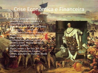 Crise Económica e Financeira
 Os maus anos agrícolas e o
  elevado preço dos cereais e a
  concorrência internacional
  originaram uma crise económica;
 Para resolver o problema
  económico e financeiro francês o
  Estado Francês propôs fazer
  pagar impostos aos grupos
  privilegiados(nobreza, clero). No
  entanto estes recusaram-se a
  pagar tal medida;
 Assim sendo o Rei Luís XVI
  decidiu convocar os Estados
  Gerais, que não se reuniam desde
  1614.
 