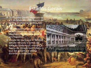 Estados Gerais
 Os Estados Gerais iniciaram-se
  a 5 de Maio de 1789 depois de
  eleitos os representantes dos
  três estados;
 Os representantes do Terceiro
  estado entraram quase de
  imediato em conflitos com os
  privilegiados;
 Desde de início que o Terceiro
  estado recusou a forma de
  votação tradicional, e exigiu a
  forma de votação por cabeça o
  que lhe garantia a vitória
  durante as votações.
 