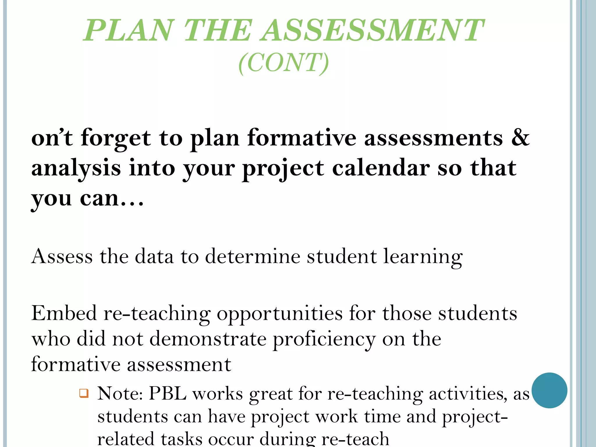 PLAN THE ASSESSMENT  (CONT) Don’t forget to plan formative assessments & analysis into your project calendar so that you can… Assess the data to determine student learning Embed re-teaching opportunities for those students who did not demonstrate proficiency on the formative assessment Note: PBL works great for re-teaching activities, as students can have project work time and project-related tasks occur during re-teach workshops/activities 