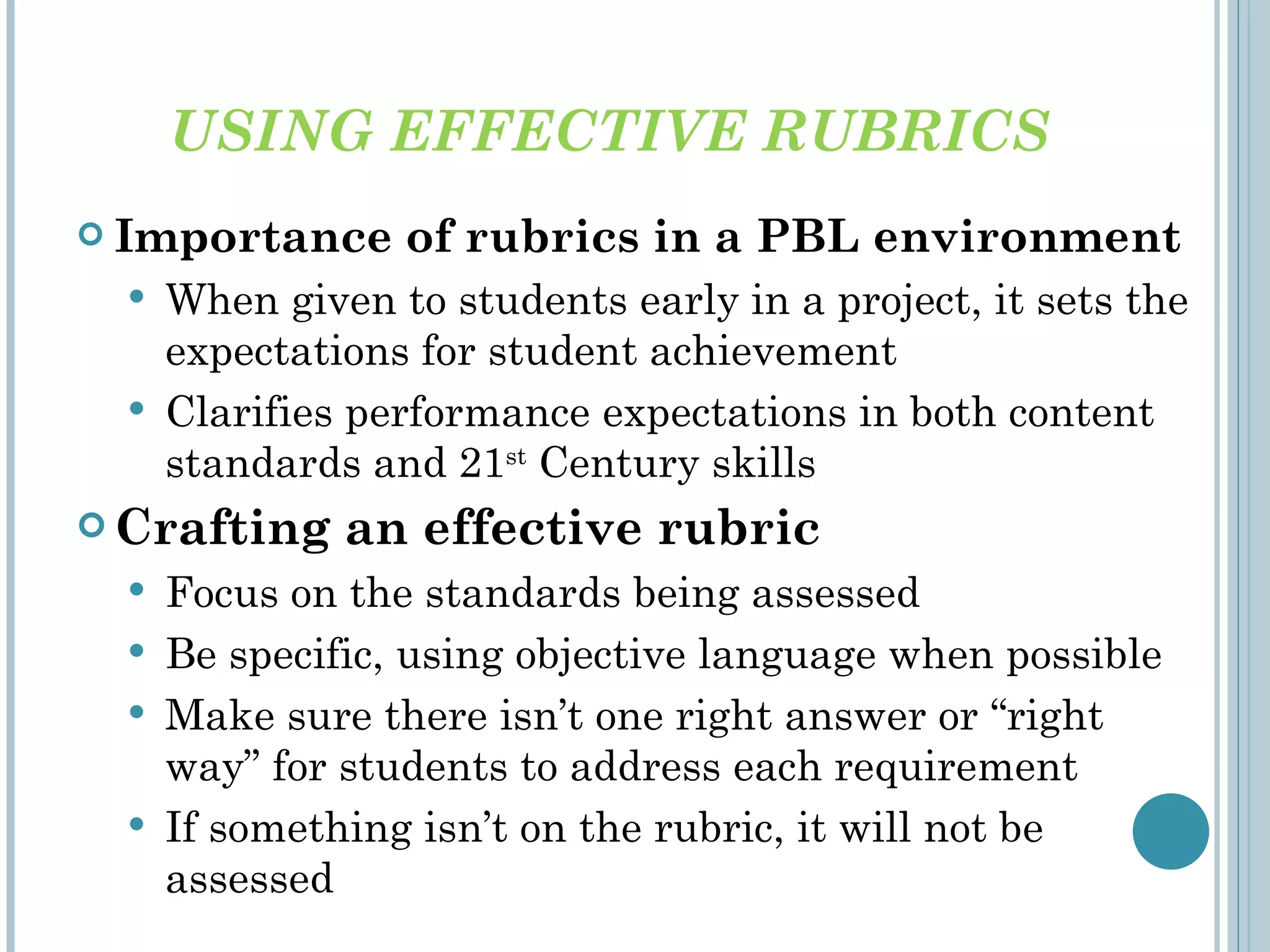 USING EFFECTIVE RUBRICS Importance of rubrics in a PBL environment When given to students early in a project, it sets the expectations for student achievement Clarifies performance expectations in both content standards and 21 st  Century skills Crafting an effective rubric  Focus on the standards being assessed Be specific, using objective language when possible Make sure there isn’ t one right answer or “right way” for students to address each requirement If something isn ’t on the rubric, it will not be assessed 