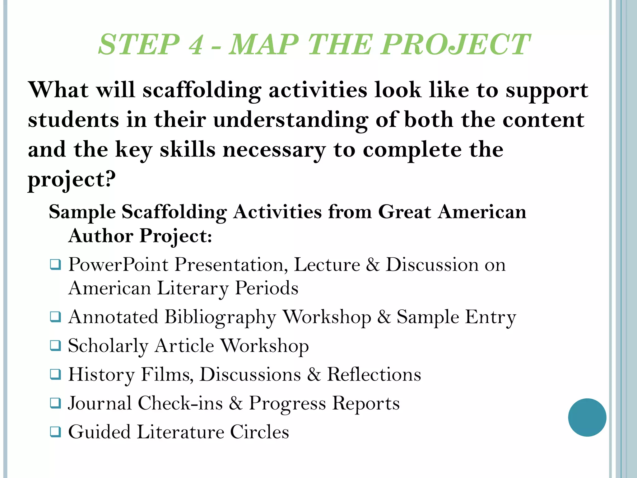 STEP 4 - MAP THE PROJECT Sample Scaffolding Activities from Great American Author Project: PowerPoint Presentation, Lecture & Discussion on American Literary Periods Annotated Bibliography Workshop & Sample Entry Scholarly Article Workshop History Films, Discussions & Reflections Journal Check-ins & Progress Reports Guided Literature Circles What will scaffolding activities look like to support students in their understanding of both the content and the key skills necessary to complete the project? 