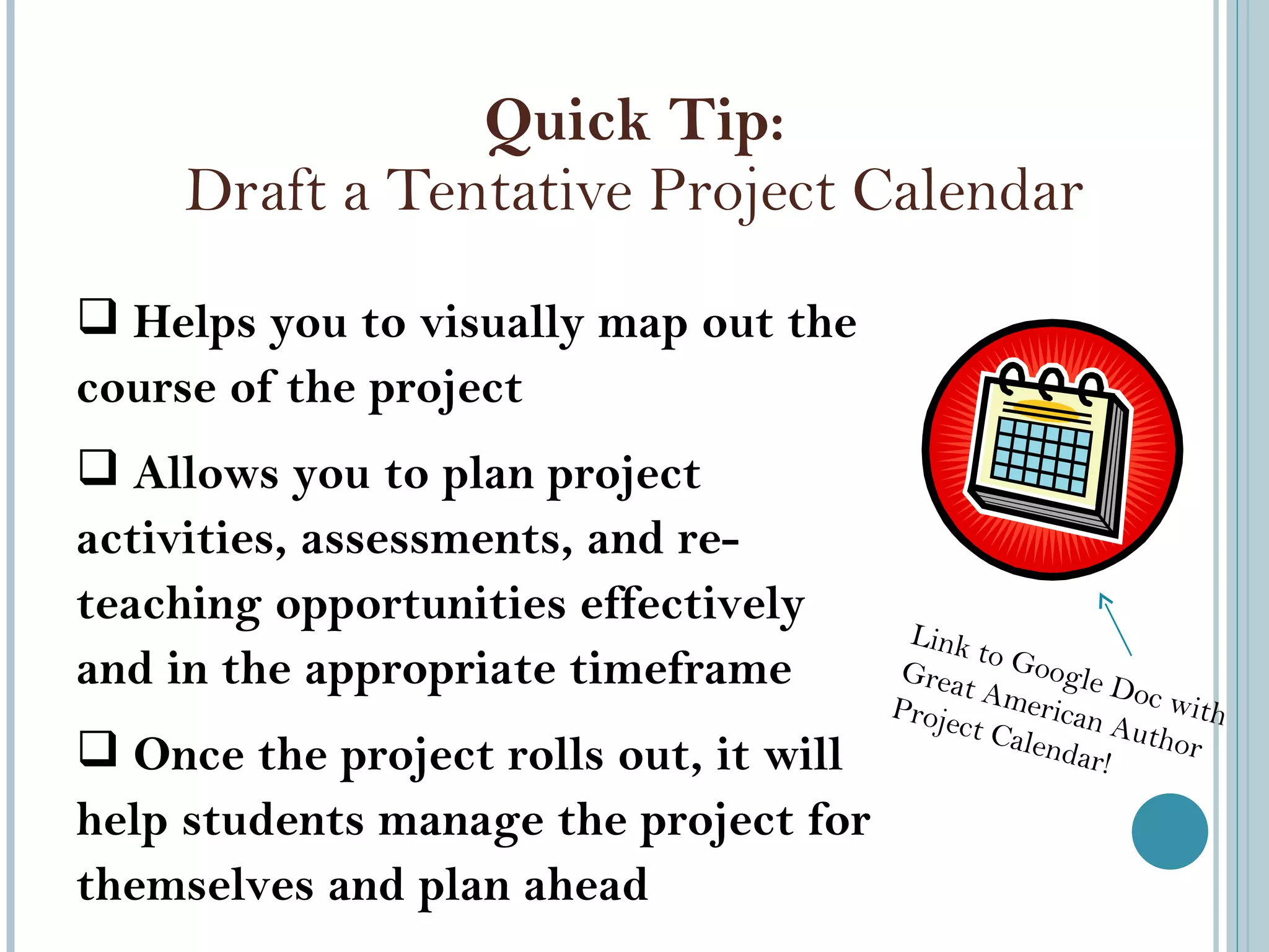 Quick Tip: Draft a Tentative Project Calendar Helps you to visually map out the course of the project  Allows you to plan project activities, assessments, and re-teaching opportunities effectively and in the appropriate timeframe Once the project rolls out, it will help students manage the project for themselves and plan ahead Link to Google Doc with Great American Author Project Calendar! 