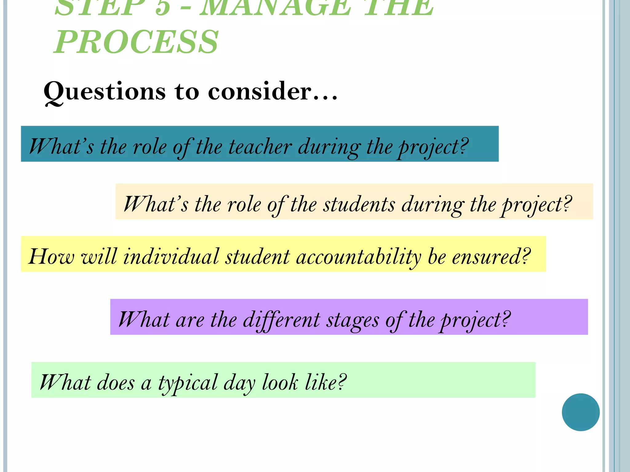 STEP 5 - MANAGE THE PROCESS Questions to consider… What ’s the role of the students during the project? What are the different stages of the project? What does a typical day look like? How will individual student accountability be ensured? What ’s the role of the teacher during the project? 