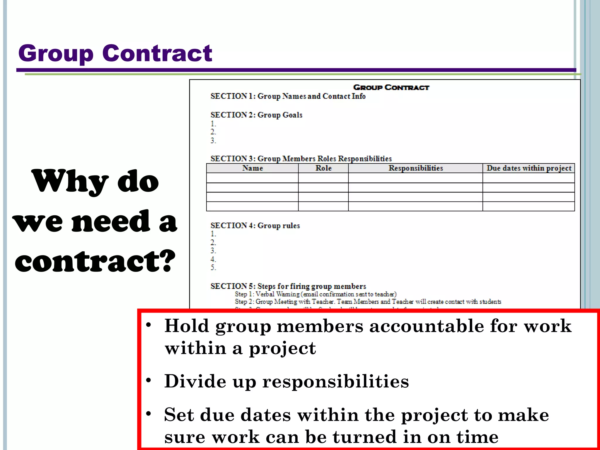 Group Contract Why do we need a contract? Hold group members accountable for work within a project Divide up responsibilities Set due dates within the project to make sure work can be turned in on time 